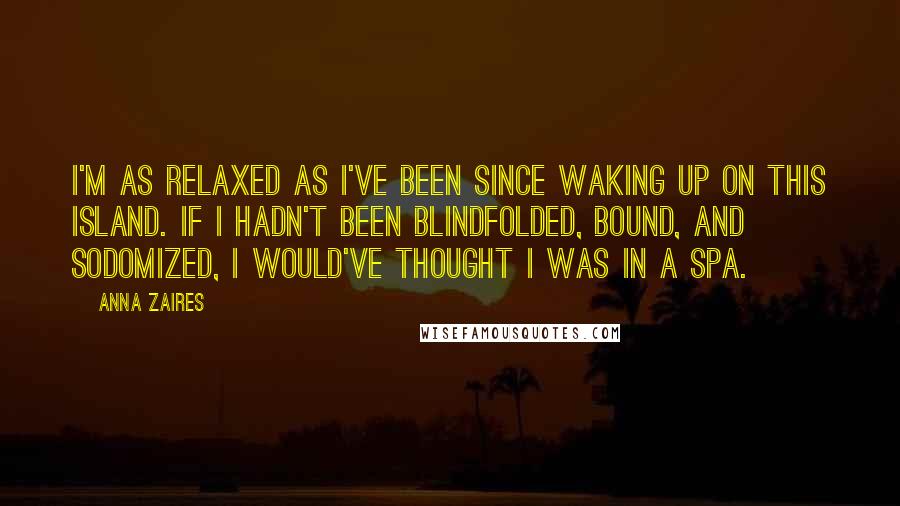 Anna Zaires quotes: I'm as relaxed as I've been since waking up on this island. If I hadn't been blindfolded, bound, and sodomized, I would've thought I was in a spa. Anna Zaires quotes: I'm as relaxed as I've been since waking up on this island. If I hadn't been blindfolded, bound, and sodomized, I would've thought I was in a spa.