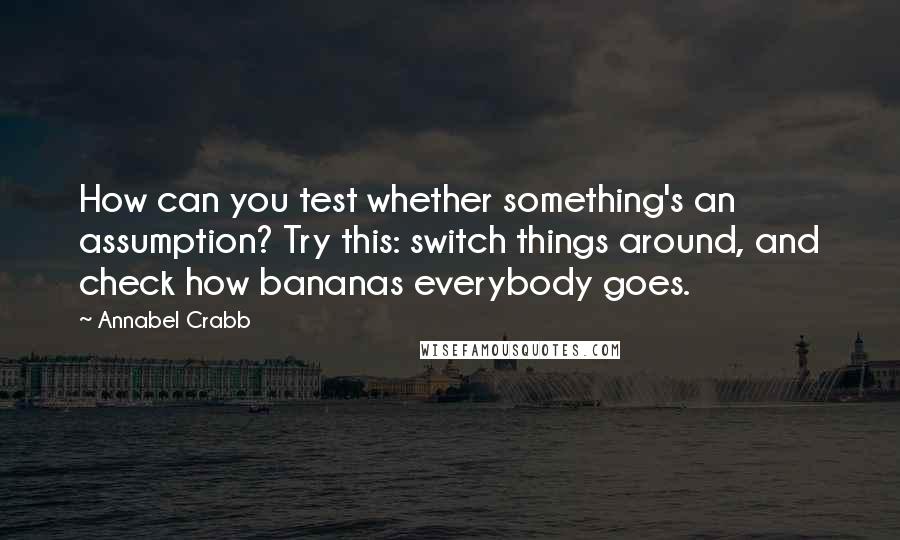 Annabel Crabb quotes: How can you test whether something's an assumption? Try this: switch things around, and check how bananas everybody goes.