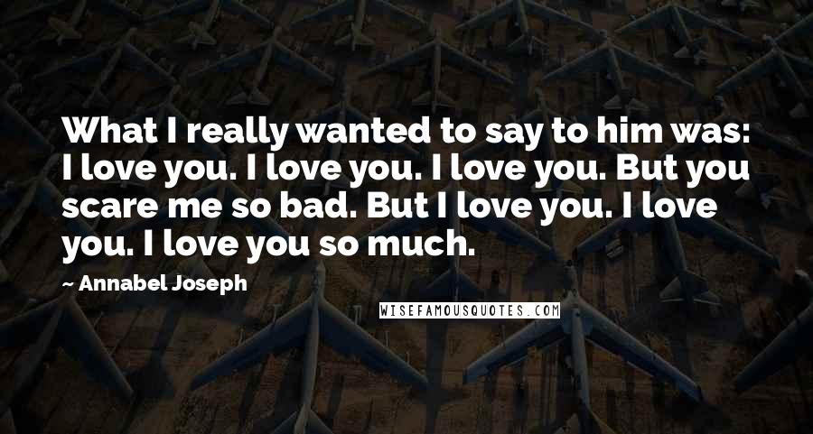 Annabel Joseph quotes: What I really wanted to say to him was: I love you. I love you. I love you. But you scare me so bad. But I love you. I love