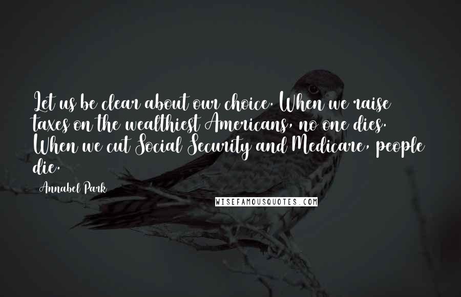 Annabel Park quotes: Let us be clear about our choice. When we raise taxes on the wealthiest Americans, no one dies. When we cut Social Security and Medicare, people die. Annabel Park quotes: Let us be clear about our choice. When we raise taxes on the wealthiest Americans, no one dies. When we cut Social Security and Medicare, people die.