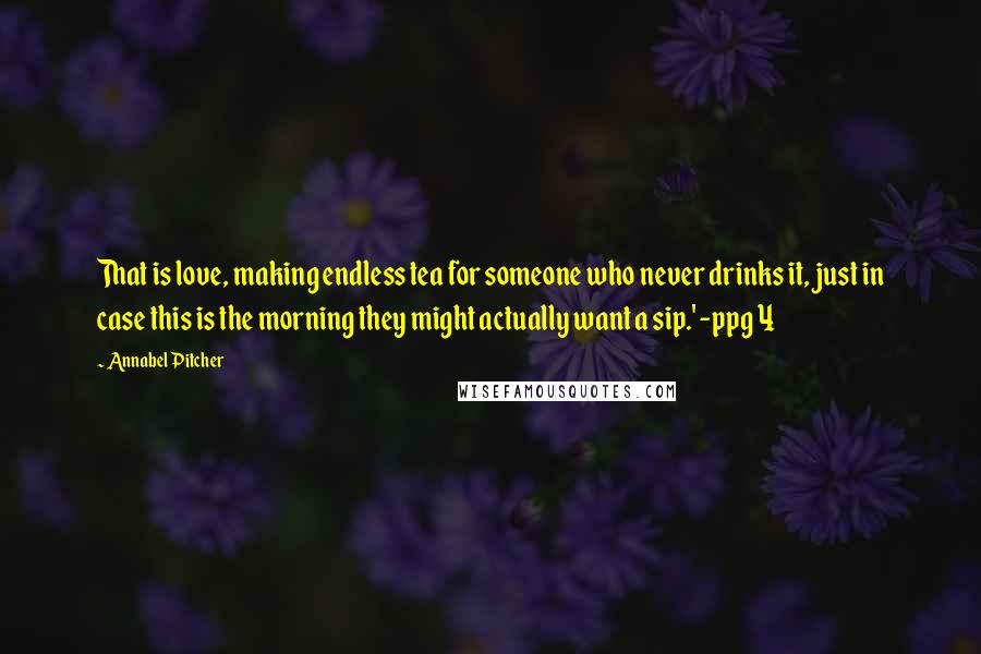 Annabel Pitcher quotes: That is love, making endless tea for someone who never drinks it, just in case this is the morning they might actually want a sip.' -ppg 4 Annabel Pitcher quotes: That is love, making endless tea for someone who never drinks it, just in case this is the morning they might actually want a sip.' -ppg 4