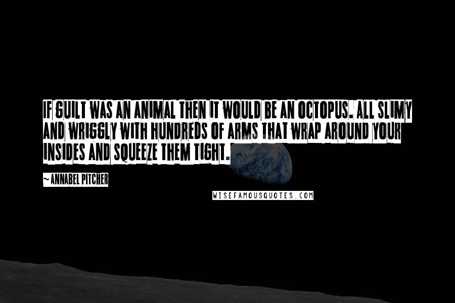 Annabel Pitcher quotes: If guilt was an animal then it would be an octopus. All slimy and wriggly with hundreds of arms that wrap around your insides and squeeze them tight. Annabel Pitcher quotes: If guilt was an animal then it would be an octopus. All slimy and wriggly with hundreds of arms that wrap around your insides and squeeze them tight.