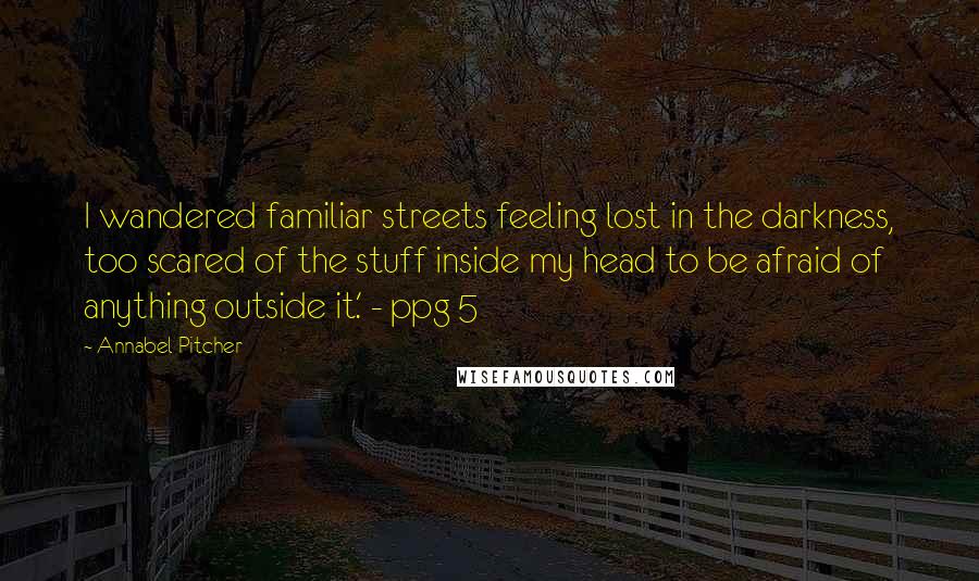 Annabel Pitcher quotes: I wandered familiar streets feeling lost in the darkness, too scared of the stuff inside my head to be afraid of anything outside it.' - ppg 5 Annabel Pitcher quotes: I wandered familiar streets feeling lost in the darkness, too scared of the stuff inside my head to be afraid of anything outside it.' - ppg 5