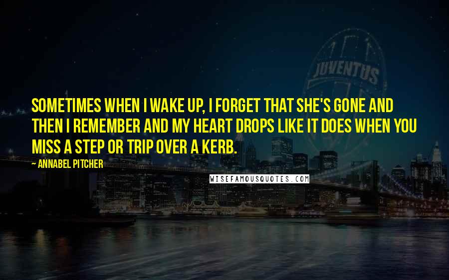 Annabel Pitcher quotes: Sometimes when I wake up, I forget that she's gone and then I remember and my heart drops like it does when you miss a step or trip over a
