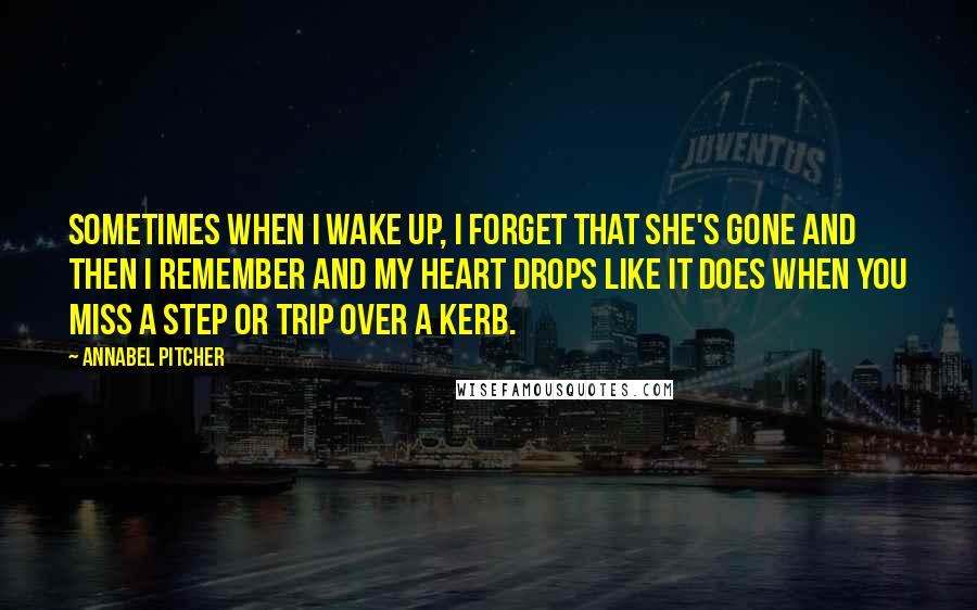 Annabel Pitcher quotes: Sometimes when I wake up, I forget that she's gone and then I remember and my heart drops like it does when you miss a step or trip over a Annabel Pitcher quotes: Sometimes when I wake up, I forget that she's gone and then I remember and my heart drops like it does when you miss a step or trip over a