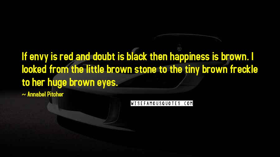 Annabel Pitcher quotes: If envy is red and doubt is black then happiness is brown. I looked from the little brown stone to the tiny brown freckle to her huge brown eyes.