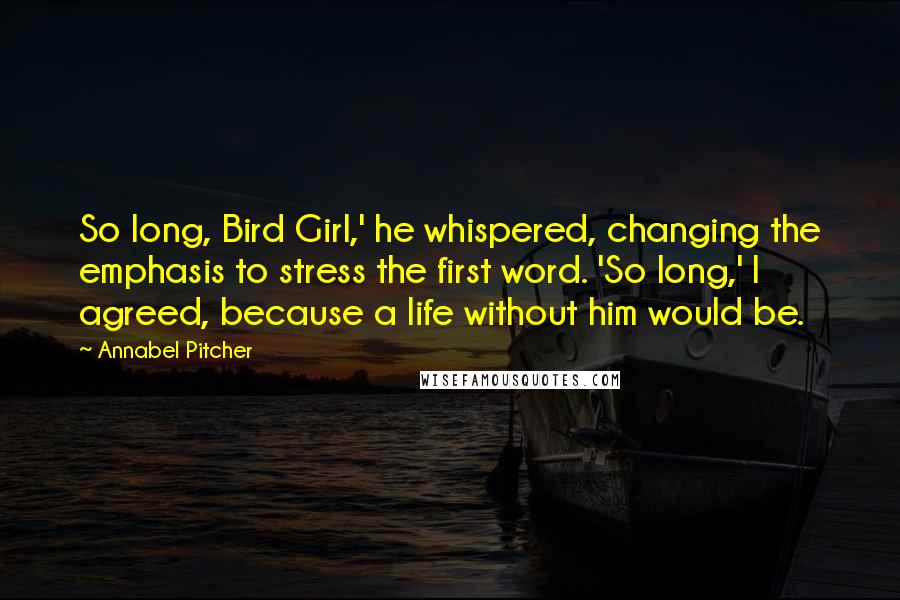 Annabel Pitcher quotes: So long, Bird Girl,' he whispered, changing the emphasis to stress the first word. 'So long,' I agreed, because a life without him would be.