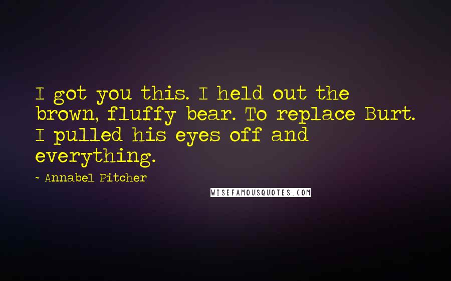 Annabel Pitcher quotes: I got you this. I held out the brown, fluffy bear. To replace Burt. I pulled his eyes off and everything.