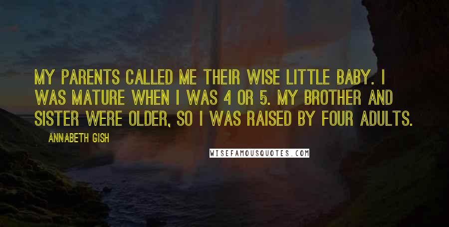 Annabeth Gish quotes: My parents called me their wise little baby. I was mature when I was 4 or 5. My brother and sister were older, so I was raised by four adults.