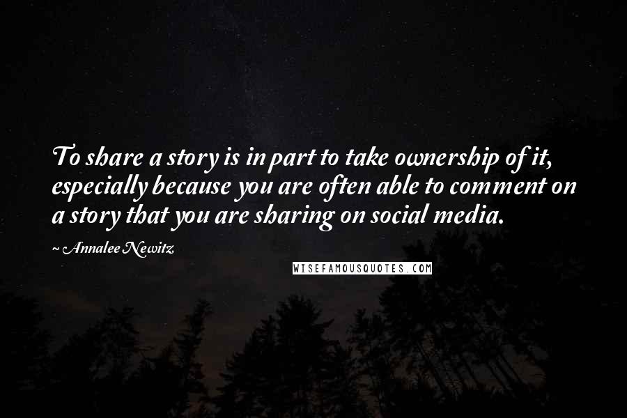 Annalee Newitz quotes: To share a story is in part to take ownership of it, especially because you are often able to comment on a story that you are sharing on social media.