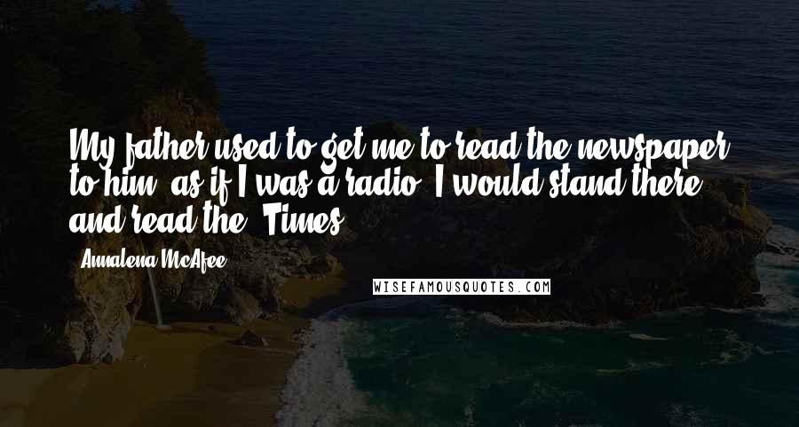 Annalena McAfee quotes: My father used to get me to read the newspaper to him, as if I was a radio. I would stand there and read the 'Times.' Annalena McAfee quotes: My father used to get me to read the newspaper to him, as if I was a radio. I would stand there and read the 'Times.'