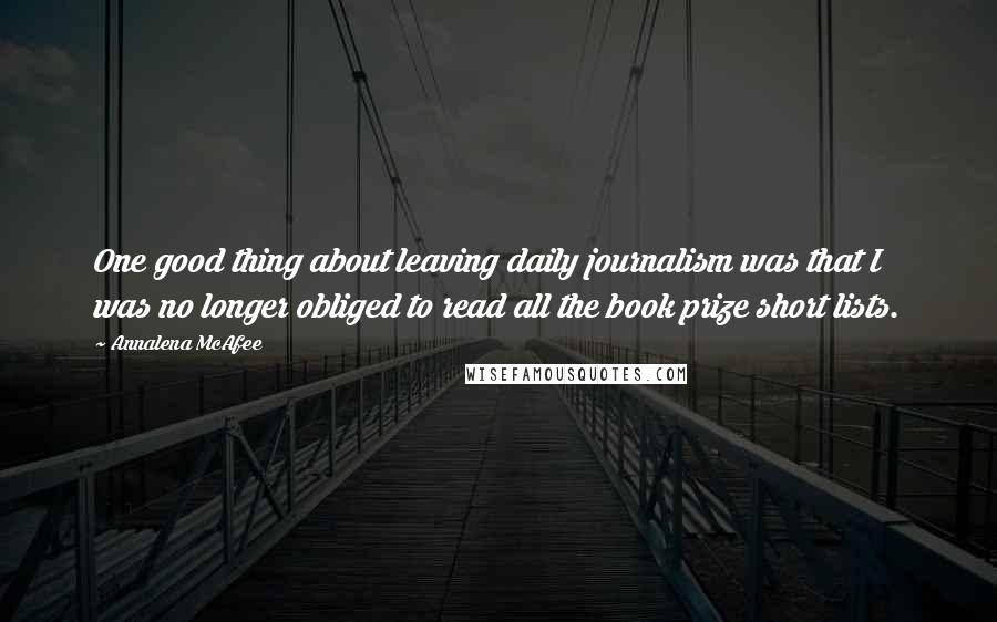 Annalena McAfee quotes: One good thing about leaving daily journalism was that I was no longer obliged to read all the book prize short lists. Annalena McAfee quotes: One good thing about leaving daily journalism was that I was no longer obliged to read all the book prize short lists.