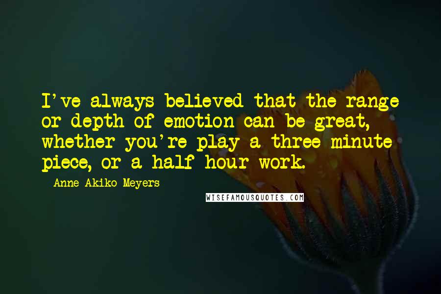 Anne Akiko Meyers quotes: I've always believed that the range or depth of emotion can be great, whether you're play a three-minute piece, or a half-hour work.