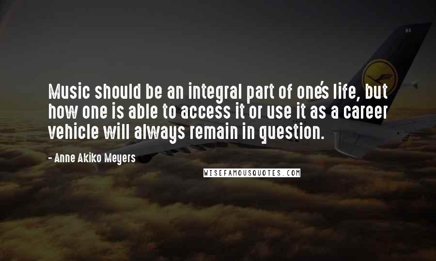 Anne Akiko Meyers quotes: Music should be an integral part of one's life, but how one is able to access it or use it as a career vehicle will always remain in question. Anne Akiko Meyers quotes: Music should be an integral part of one's life, but how one is able to access it or use it as a career vehicle will always remain in question.