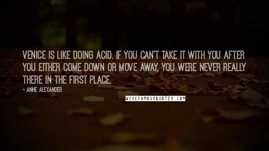 Anne Alexander quotes: Venice is like doing acid. If you can't take it with you after you either come down or move away, you were never really there in the first place. Anne Alexander quotes: Venice is like doing acid. If you can't take it with you after you either come down or move away, you were never really there in the first place.