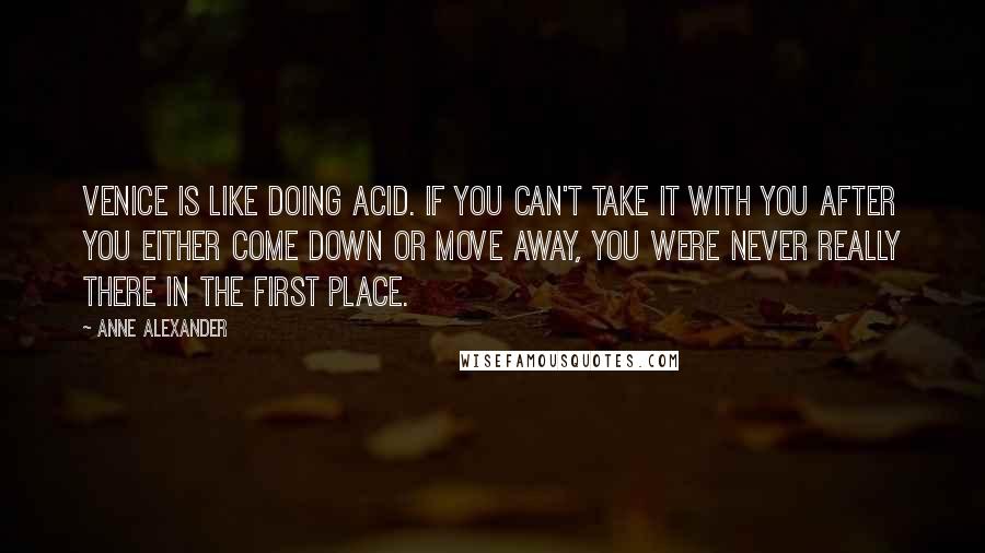 Anne Alexander quotes: Venice is like doing acid. If you can't take it with you after you either come down or move away, you were never really there in the first place.