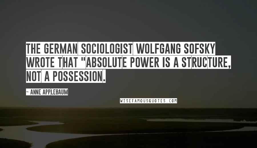 Anne Applebaum quotes: the German sociologist Wolfgang Sofsky wrote that "absolute power is a structure, not a possession.