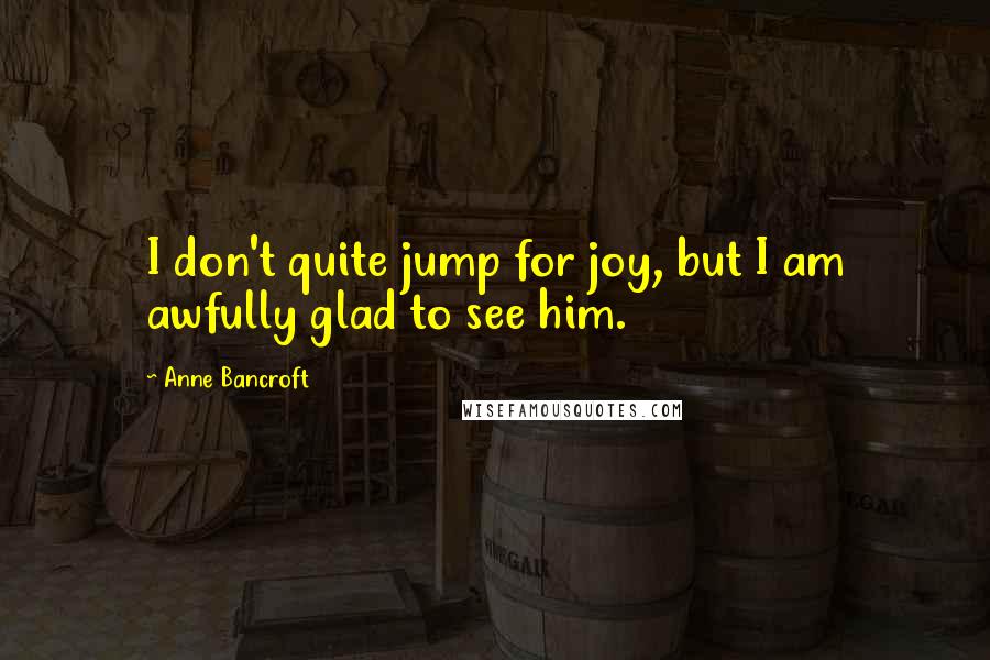 Anne Bancroft quotes: I don't quite jump for joy, but I am awfully glad to see him.