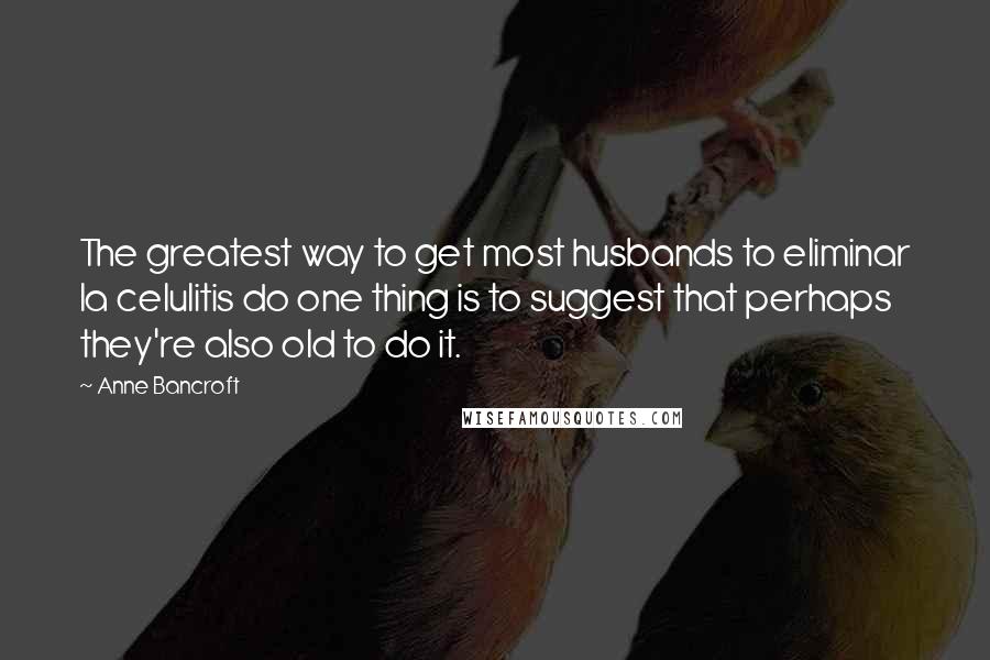 Anne Bancroft quotes: The greatest way to get most husbands to eliminar la celulitis do one thing is to suggest that perhaps they're also old to do it.