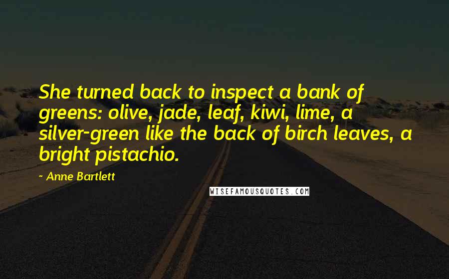 Anne Bartlett quotes: She turned back to inspect a bank of greens: olive, jade, leaf, kiwi, lime, a silver-green like the back of birch leaves, a bright pistachio.