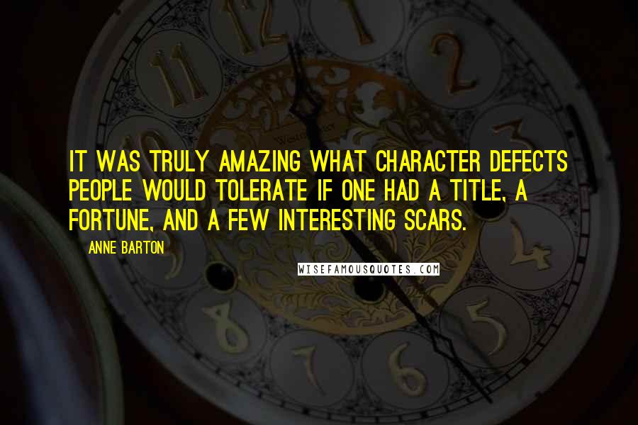 Anne Barton quotes: It was truly amazing what character defects people would tolerate if one had a title, a fortune, and a few interesting scars. Anne Barton quotes: It was truly amazing what character defects people would tolerate if one had a title, a fortune, and a few interesting scars.