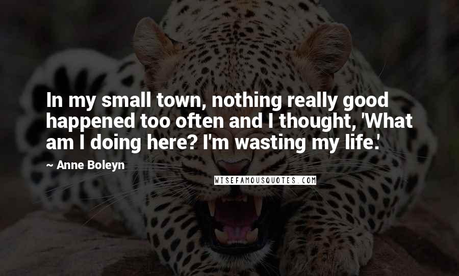 Anne Boleyn quotes: In my small town, nothing really good happened too often and I thought, 'What am I doing here? I'm wasting my life.' Anne Boleyn quotes: In my small town, nothing really good happened too often and I thought, 'What am I doing here? I'm wasting my life.'