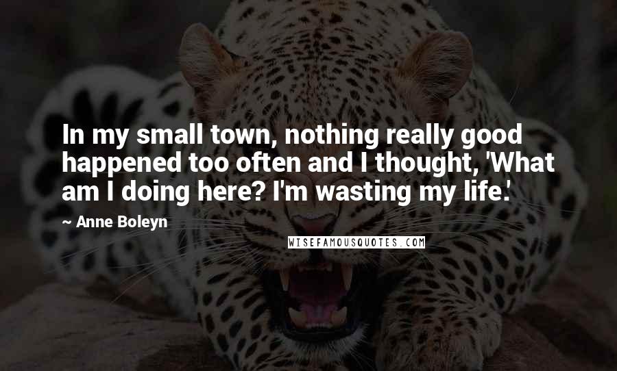 Anne Boleyn quotes: In my small town, nothing really good happened too often and I thought, 'What am I doing here? I'm wasting my life.'