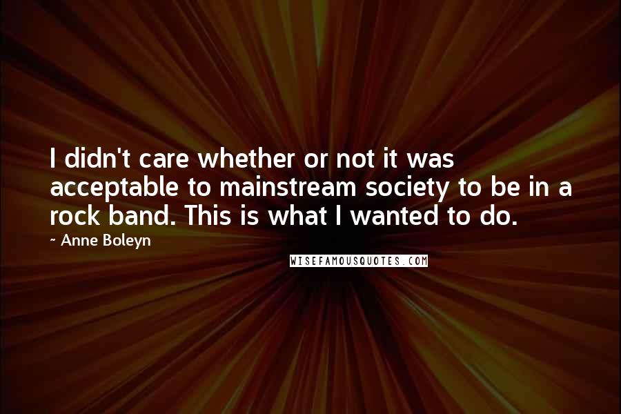 Anne Boleyn quotes: I didn't care whether or not it was acceptable to mainstream society to be in a rock band. This is what I wanted to do. Anne Boleyn quotes: I didn't care whether or not it was acceptable to mainstream society to be in a rock band. This is what I wanted to do.