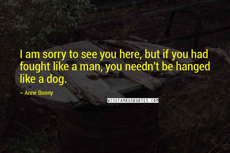Anne Bonny quotes: I am sorry to see you here, but if you had fought like a man, you needn't be hanged like a dog.