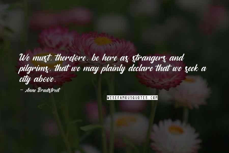 Anne Bradstreet quotes: We must, therefore, be here as strangers and pilgrims, that we may plainly declare that we seek a city above.