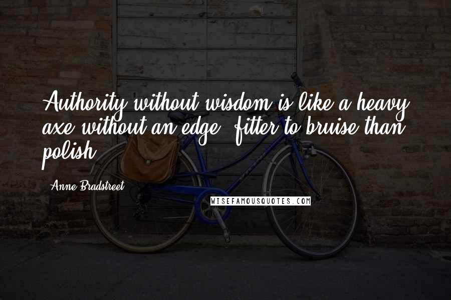 Anne Bradstreet quotes: Authority without wisdom is like a heavy axe without an edge, fitter to bruise than polish. Anne Bradstreet quotes: Authority without wisdom is like a heavy axe without an edge, fitter to bruise than polish.