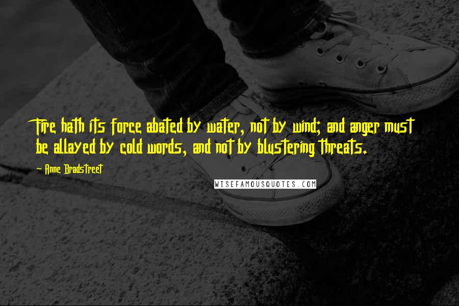 Anne Bradstreet quotes: Fire hath its force abated by water, not by wind; and anger must be allayed by cold words, and not by blustering threats. Anne Bradstreet quotes: Fire hath its force abated by water, not by wind; and anger must be allayed by cold words, and not by blustering threats.