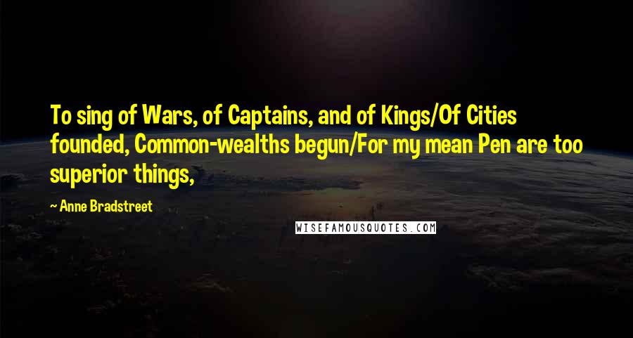 Anne Bradstreet quotes: To sing of Wars, of Captains, and of Kings/Of Cities founded, Common-wealths begun/For my mean Pen are too superior things, Anne Bradstreet quotes: To sing of Wars, of Captains, and of Kings/Of Cities founded, Common-wealths begun/For my mean Pen are too superior things,