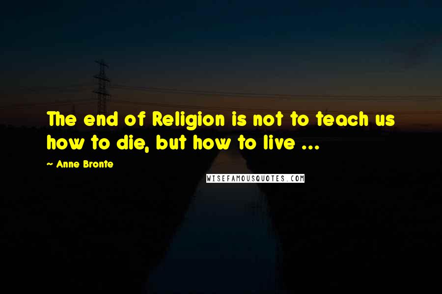 Anne Bronte quotes: The end of Religion is not to teach us how to die, but how to live ...