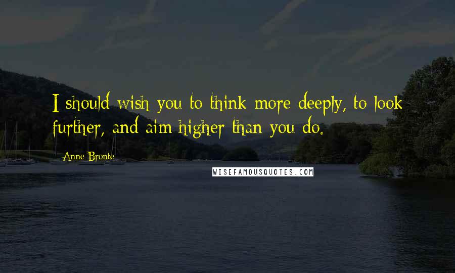 Anne Bronte quotes: I should wish you to think more deeply, to look further, and aim higher than you do.