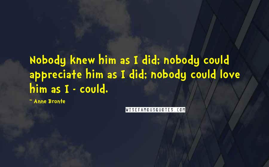 Anne Bronte quotes: Nobody knew him as I did; nobody could appreciate him as I did; nobody could love him as I - could.