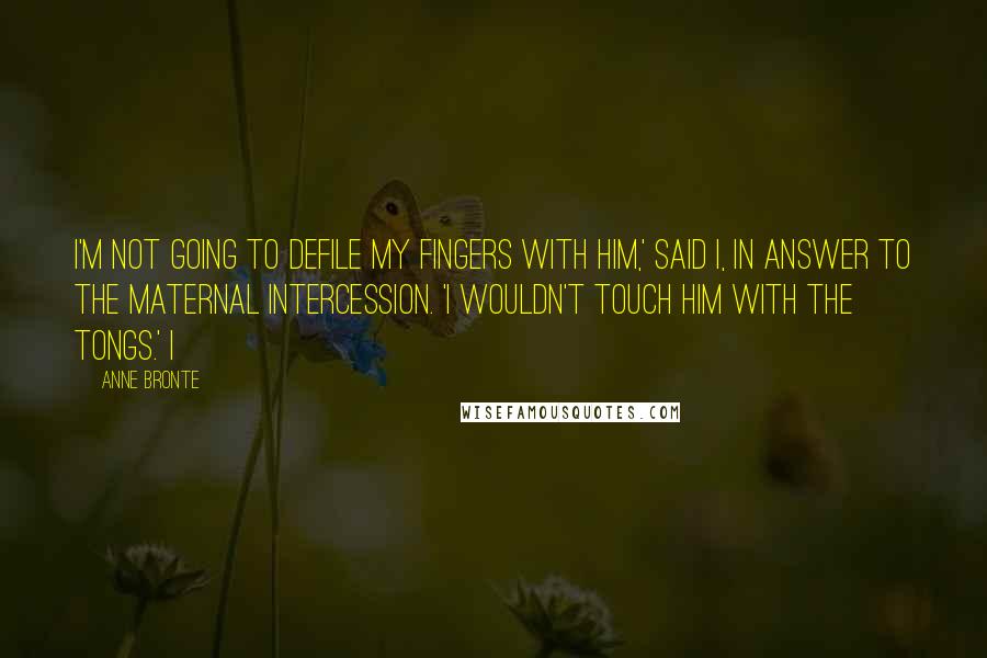 Anne Bronte quotes: I'm not going to defile my fingers with him,' said I, in answer to the maternal intercession. 'I wouldn't touch him with the tongs.' I Anne Bronte quotes: I'm not going to defile my fingers with him,' said I, in answer to the maternal intercession. 'I wouldn't touch him with the tongs.' I