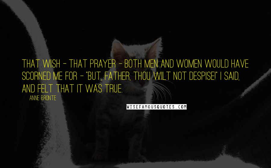 Anne Bronte quotes: That wish - that prayer - both men and women would have scorned me for - "But, Father, Thou wilt not despise!" I said, and felt that it was true. Anne Bronte quotes: That wish - that prayer - both men and women would have scorned me for - "But, Father, Thou wilt not despise!" I said, and felt that it was true.