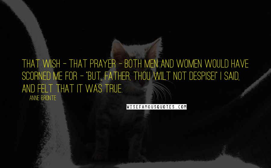 Anne Bronte quotes: That wish - that prayer - both men and women would have scorned me for - "But, Father, Thou wilt not despise!" I said, and felt that it was true.