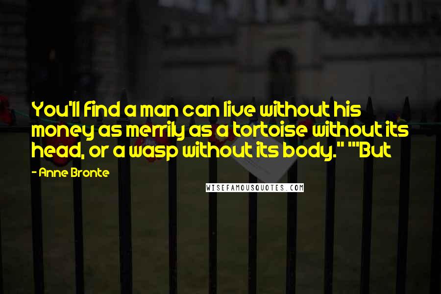 Anne Bronte quotes: You'll find a man can live without his money as merrily as a tortoise without its head, or a wasp without its body." '"But