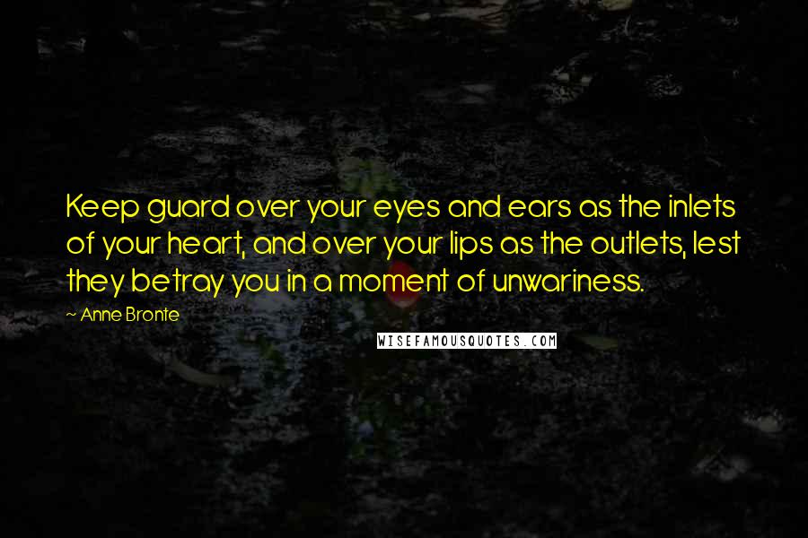 Anne Bronte quotes: Keep guard over your eyes and ears as the inlets of your heart, and over your lips as the outlets, lest they betray you in a moment of unwariness.