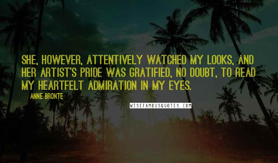 Anne Bronte quotes: She, however, attentively watched my looks, and her artist's pride was gratified, no doubt, to read my heartfelt admiration in my eyes. Anne Bronte quotes: She, however, attentively watched my looks, and her artist's pride was gratified, no doubt, to read my heartfelt admiration in my eyes.
