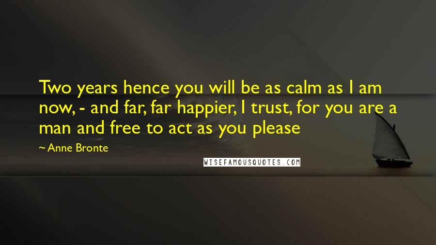 Anne Bronte quotes: Two years hence you will be as calm as I am now, - and far, far happier, I trust, for you are a man and free to act as you Anne Bronte quotes: Two years hence you will be as calm as I am now, - and far, far happier, I trust, for you are a man and free to act as you