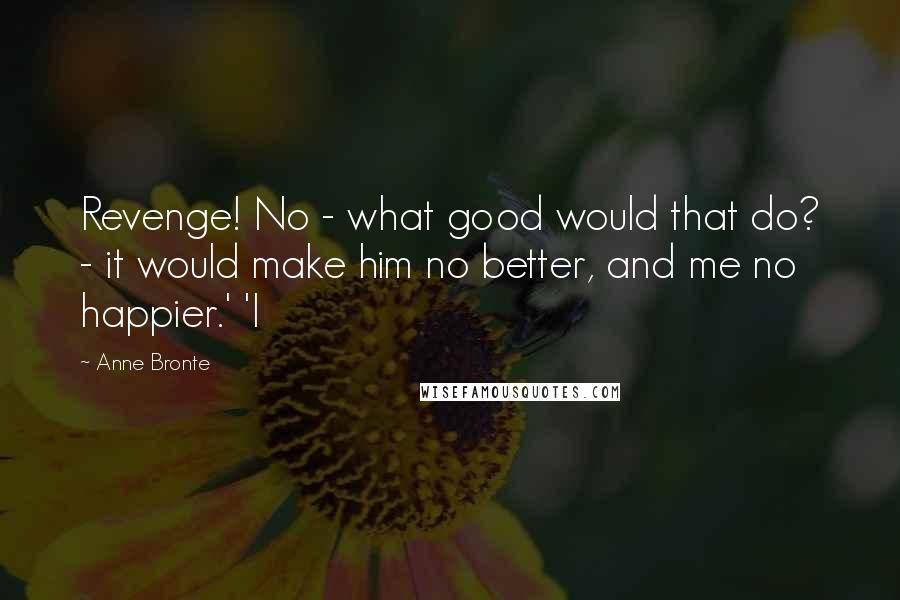 Anne Bronte quotes: Revenge! No - what good would that do? - it would make him no better, and me no happier.' 'I