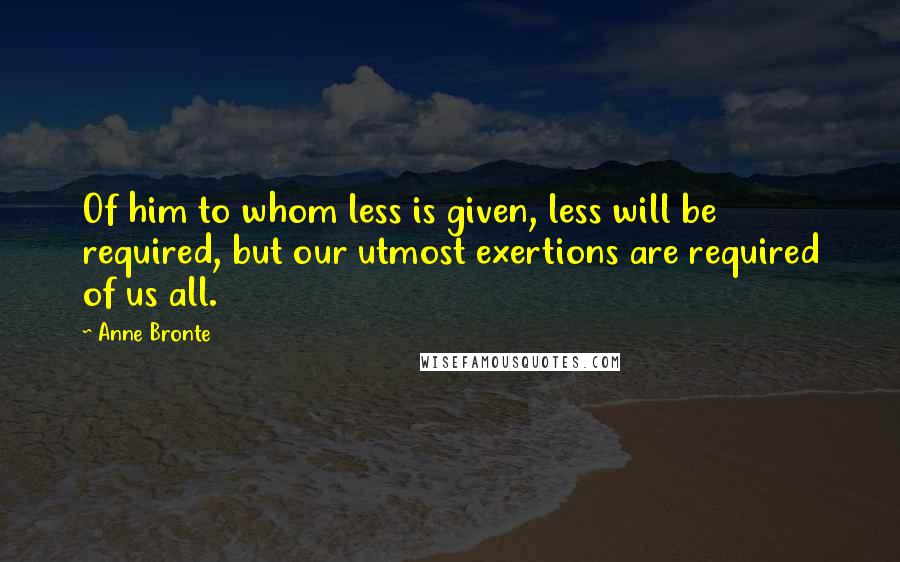 Anne Bronte quotes: Of him to whom less is given, less will be required, but our utmost exertions are required of us all.