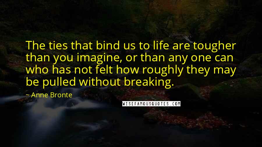 Anne Bronte quotes: The ties that bind us to life are tougher than you imagine, or than any one can who has not felt how roughly they may be pulled without breaking. Anne Bronte quotes: The ties that bind us to life are tougher than you imagine, or than any one can who has not felt how roughly they may be pulled without breaking.