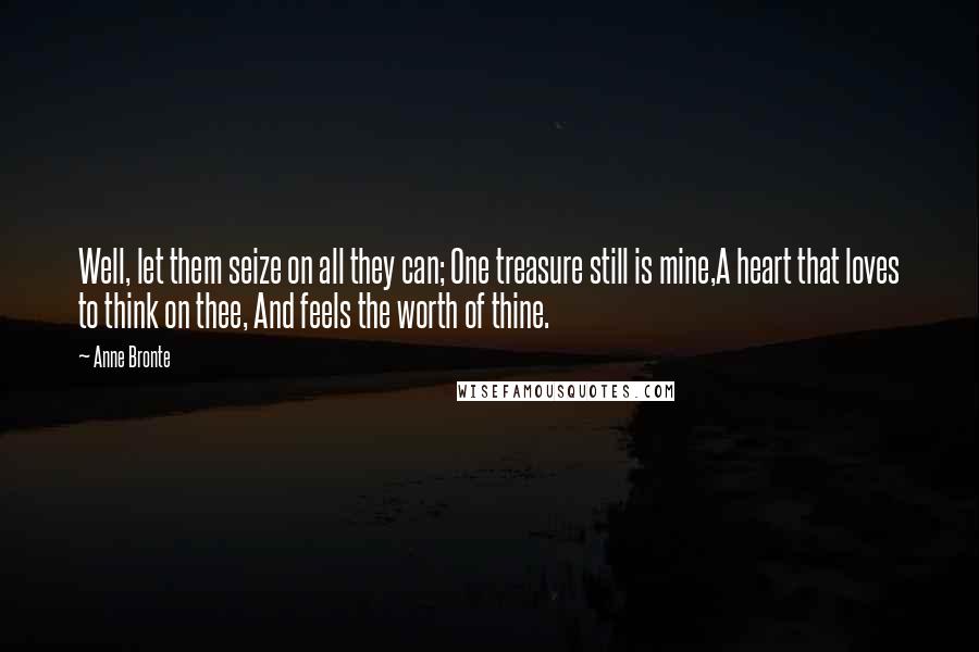 Anne Bronte quotes: Well, let them seize on all they can; One treasure still is mine,A heart that loves to think on thee, And feels the worth of thine. Anne Bronte quotes: Well, let them seize on all they can; One treasure still is mine,A heart that loves to think on thee, And feels the worth of thine.