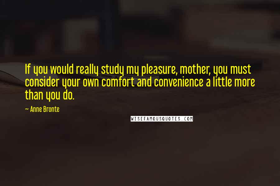 Anne Bronte quotes: If you would really study my pleasure, mother, you must consider your own comfort and convenience a little more than you do.