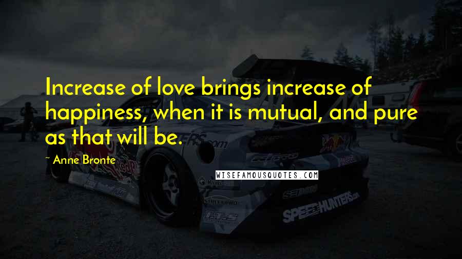 Anne Bronte quotes: Increase of love brings increase of happiness, when it is mutual, and pure as that will be.
