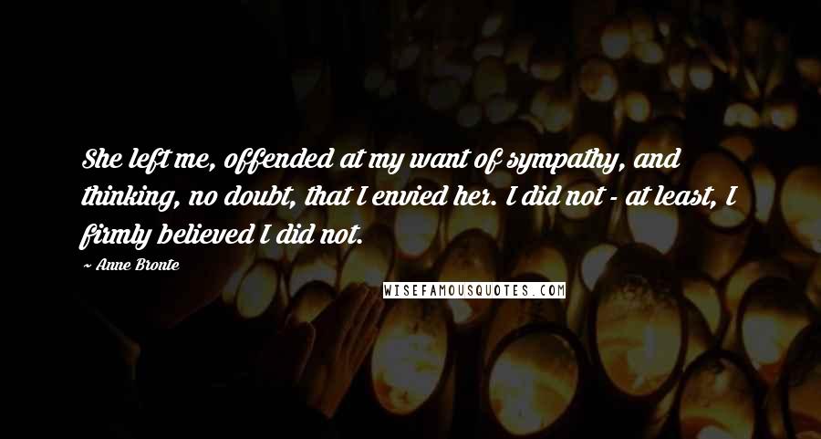 Anne Bronte quotes: She left me, offended at my want of sympathy, and thinking, no doubt, that I envied her. I did not - at least, I firmly believed I did not. Anne Bronte quotes: She left me, offended at my want of sympathy, and thinking, no doubt, that I envied her. I did not - at least, I firmly believed I did not.